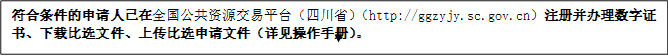 符合條件的申請人已在全國公共資源交易平臺（四川?。╤ttp://ggzyjy.sc.gov.cn）注冊并辦理數(shù)字證書、下載比選文件、上傳比選申請文件（詳見操作手冊）。